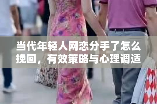 当代年轻人网恋分手了怎么挽回，有效策略与心理调适