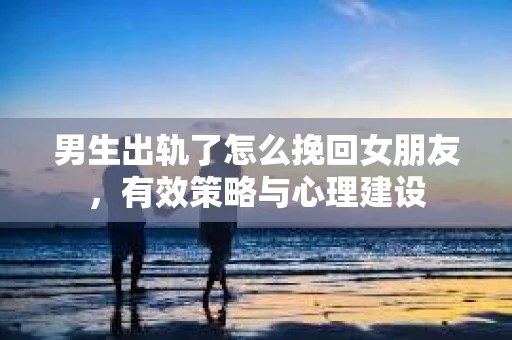 男生出轨了怎么挽回女朋友，有效策略与心理建设