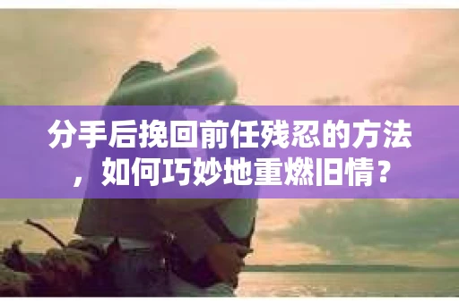 分手后挽回前任残忍的方法，如何巧妙地重燃旧情？
