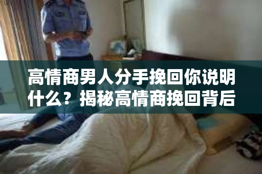 高情商男人分手挽回你说明什么？揭秘高情商挽回背后的真相