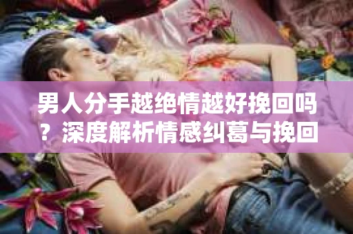 男人分手越绝情越好挽回吗？深度解析情感纠葛与挽回之道