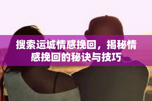 搜索运城情感挽回，揭秘情感挽回的秘诀与技巧