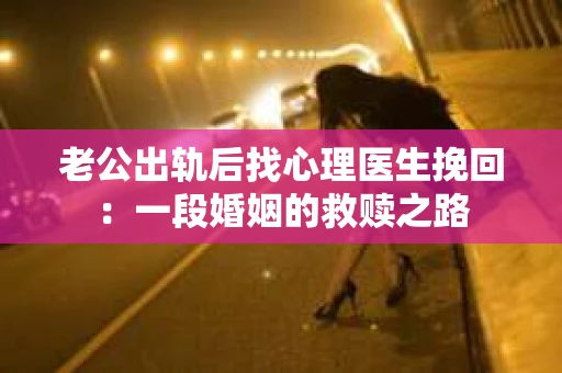 老公出轨后找心理医生挽回：一段婚姻的救赎之路
