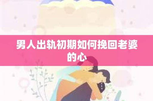 男人出轨初期如何挽回老婆的心
