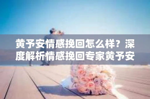 黄予安情感挽回怎么样？深度解析情感挽回专家黄予安的挽回技巧