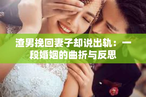渣男挽回妻子却说出轨：一段婚姻的曲折与反思