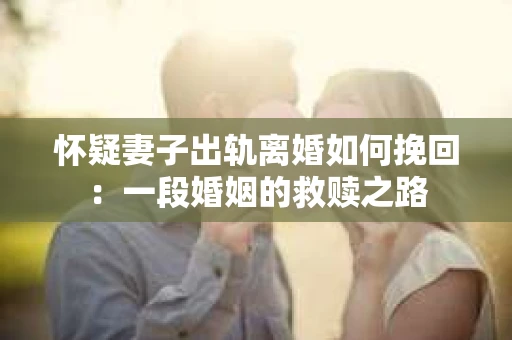 怀疑妻子出轨离婚如何挽回：一段婚姻的救赎之路