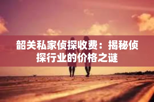 韶关私家侦探收费：揭秘侦探行业的价格之谜