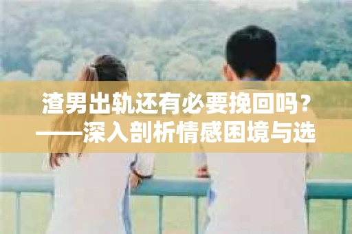 渣男出轨还有必要挽回吗？——深入剖析情感困境与选择