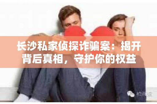 长沙私家侦探诈骗案：揭开背后真相，守护你的权益
