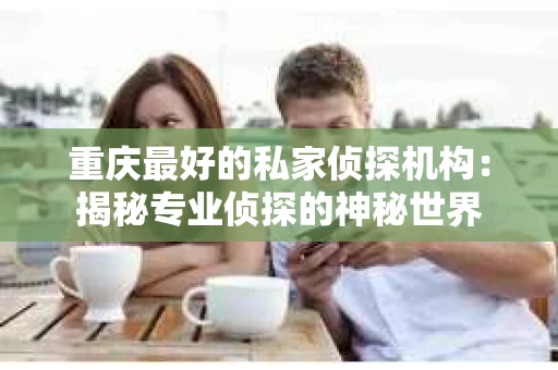 重庆最好的私家侦探机构：揭秘专业侦探的神秘世界