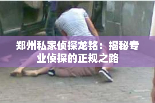 郑州私家侦探龙铭：揭秘专业侦探的正规之路