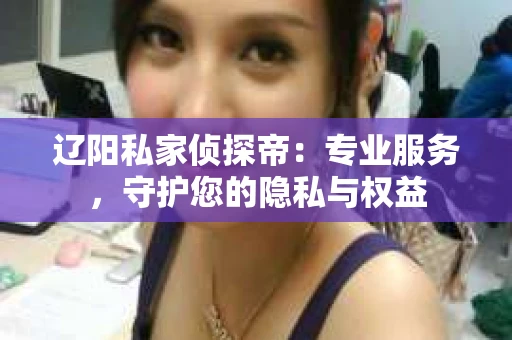 辽阳私家侦探帝：专业服务，守护您的隐私与权益