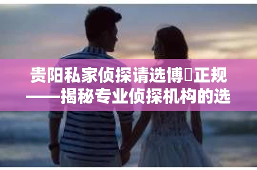 贵阳私家侦探请选博枡正规——揭秘专业侦探机构的选择之道