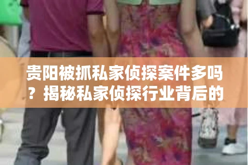 贵阳被抓私家侦探案件多吗？揭秘私家侦探行业背后的法律风险