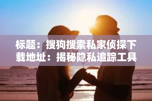 标题：搜狗搜索私家侦探下载地址：揭秘隐私追踪工具的奥秘