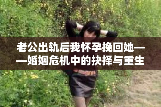 老公出轨后我怀孕挽回她——婚姻危机中的抉择与重生