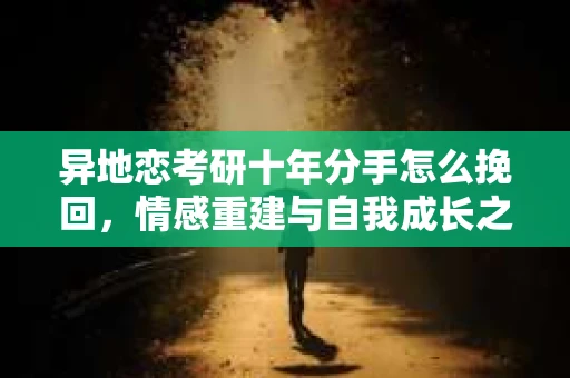 异地恋考研十年分手怎么挽回,情感重建与自我成长之路 异地恋考研十年分手怎么挽回,情感重建与自我成长之路