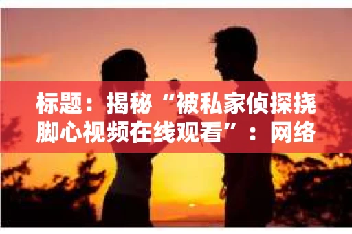 标题:揭秘“被私家侦探挠脚心视频在线观看”:网络迷雾中的真相探寻 标题:揭秘“被私家侦探挠脚心视频在线观看”:网络迷雾中的真相探寻