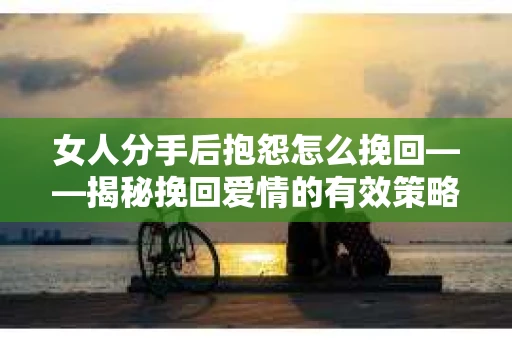 女人分手后抱怨怎么挽回——揭秘挽回爱情的有效策略