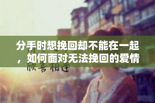 分手时想挽回却不能在一起，如何面对无法挽回的爱情