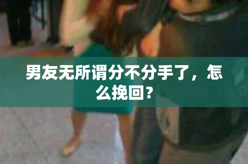 男友无所谓分不分手了，怎么挽回？