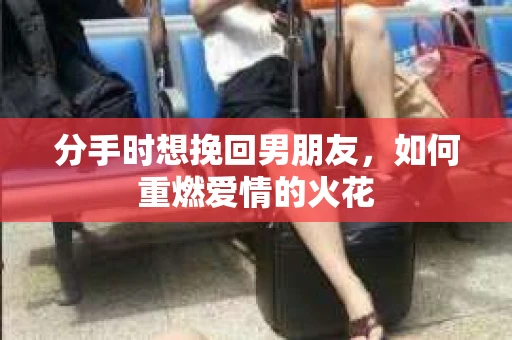 分手时想挽回男朋友，如何重燃爱情的火花
