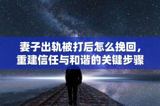 妻子出轨被打后怎么挽回，重建信任与和谐的关键步骤