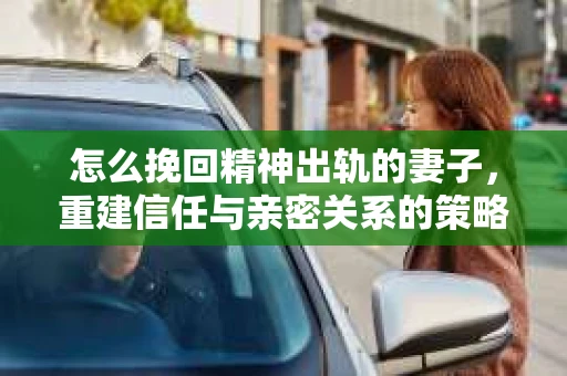 怎么挽回精神出轨的妻子,重建信任与亲密关系的策略 怎么挽回精神出轨的妻子,重建信任与亲密关系的策略