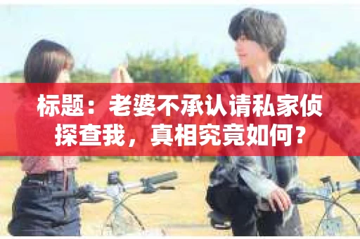 标题:老婆不承认请私家侦探查我,真相究竟如何? 标题:老婆不承认请私家侦探查我,真相究竟如何?