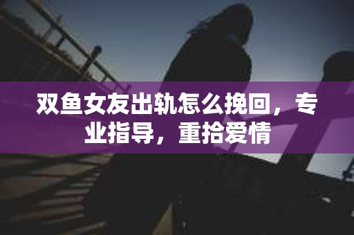 双鱼女友出轨怎么挽回，专业指导，重拾爱情
